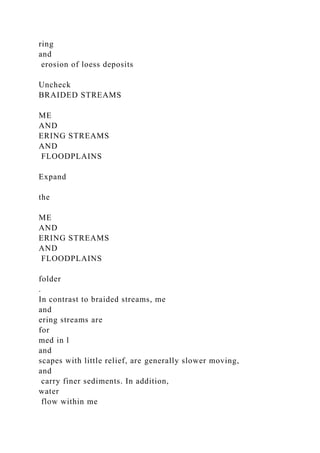 ring
and
erosion of loess deposits
Uncheck
BRAIDED STREAMS
ME
AND
ERING STREAMS
AND
FLOODPLAINS
Expand
the
ME
AND
ERING STREAMS
AND
FLOODPLAINS
folder
.
In contrast to braided streams, me
and
ering streams are
for
med in l
and
scapes with little relief, are generally slower moving,
and
carry finer sediments. In addition,
water
flow within me
 