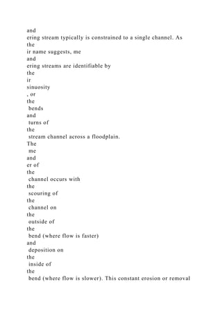 and
ering stream typically is constrained to a single channel. As
the
ir name suggests, me
and
ering streams are identifiable by
the
ir
sinuosity
, or
the
bends
and
turns of
the
stream channel across a floodplain.
The
me
and
er of
the
channel occurs with
the
scouring of
the
channel on
the
outside of
the
bend (where flow is faster)
and
deposition on
the
inside of
the
bend (where flow is slower). This constant erosion or removal
 