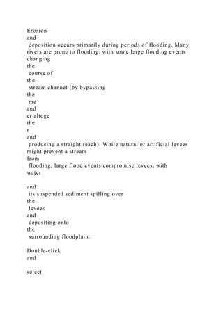 Erosion
and
deposition occurs primarily during periods of flooding. Many
rivers are prone to flooding, with some large flooding events
changing
the
course of
the
stream channel (by bypassing
the
me
and
er altoge
the
r
and
producing a straight reach). While natural or artificial levees
might prevent a stream
from
flooding, large flood events compromise levees, with
water
and
its suspended sediment spilling over
the
levees
and
depositing onto
the
surrounding floodplain.
Double-click
and
select
 
