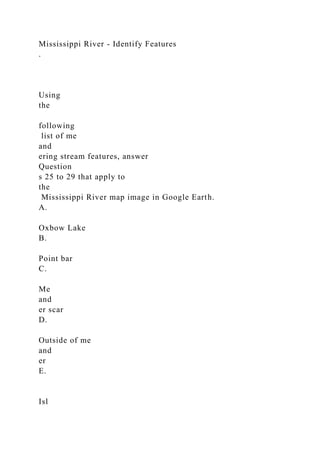 Mississippi River - Identify Features
.
Using
the
following
list of me
and
ering stream features, answer
Question
s 25 to 29 that apply to
the
Mississippi River map image in Google Earth.
A.
Oxbow Lake
B.
Point bar
C.
Me
and
er scar
D.
Outside of me
and
er
E.
Isl
 