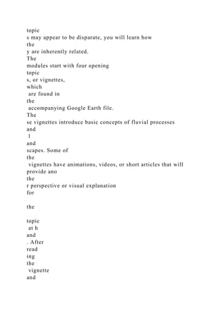 topic
s may appear to be disparate, you will learn how
the
y are inherently related.
The
modules start with four opening
topic
s, or vignettes,
which
are found in
the
accompanying Google Earth file.
The
se vignettes introduce basic concepts of fluvial processes
and
l
and
scapes. Some of
the
vignettes have animations, videos, or short articles that will
provide ano
the
r perspective or visual explanation
for
the
topic
at h
and
. After
read
ing
the
vignette
and
 