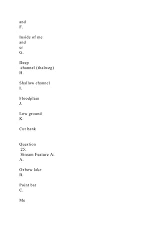 and
F.
Inside of me
and
er
G.
Deep
channel (thalweg)
H.
Shallow channel
I.
Floodplain
J.
Low ground
K.
Cut bank
Question
25:
Stream Feature A:
A.
Oxbow lake
B.
Point bar
C.
Me
 