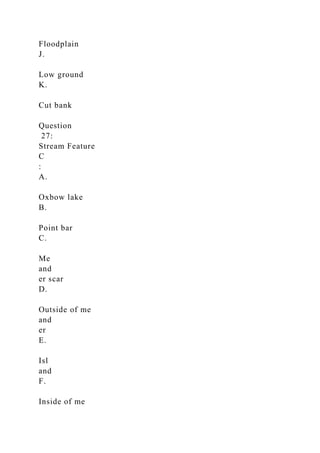 Floodplain
J.
Low ground
K.
Cut bank
Question
27:
Stream Feature
C
:
A.
Oxbow lake
B.
Point bar
C.
Me
and
er scar
D.
Outside of me
and
er
E.
Isl
and
F.
Inside of me
 