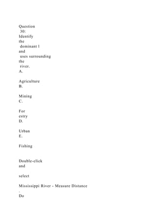 Question
30:
Identify
the
dominant l
and
uses surrounding
the
river.
A.
Agriculture
B.
Mining
C.
For
estry
D.
Urban
E.
Fishing
Double-click
and
select
Mississippi River - Measure Distance
.
Do
 