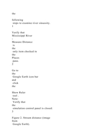 the
following
steps to examine river sinuosity.
1
Verify that
Mississippi River
-
Measure Distance
is
the
only item checked in
the
Places
pane.
2
Go to
the
Google Earth icon bar
and
click
the
Show Ruler
tool .
Note:
Verify that
the
simulation control panel is closed:
3
Figure 2. Stream distance (image
from
Google Earth).
 