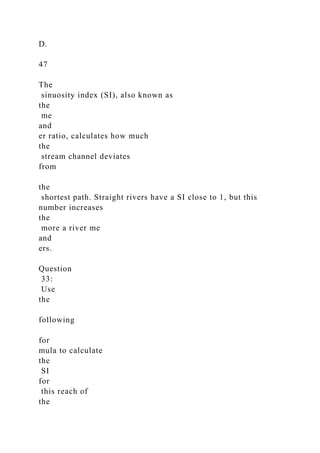 D.
47
The
sinuosity index (SI), also known as
the
me
and
er ratio, calculates how much
the
stream channel deviates
from
the
shortest path. Straight rivers have a SI close to 1, but this
number increases
the
more a river me
and
ers.
Question
33:
Use
the
following
for
mula to calculate
the
SI
for
this reach of
the
 