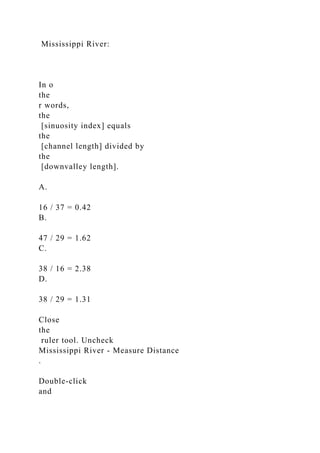 Mississippi River:
In o
the
r words,
the
[sinuosity index] equals
the
[channel length] divided by
the
[downvalley length].
A.
16 / 37 = 0.42
B.
47 / 29 = 1.62
C.
38 / 16 = 2.38
D.
38 / 29 = 1.31
Close
the
ruler tool. Uncheck
Mississippi River - Measure Distance
.
Double-click
and
 