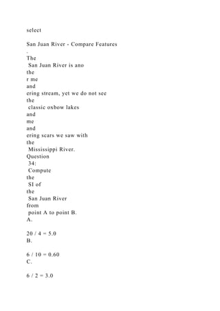 select
San Juan River - Compare Features
.
The
San Juan River is ano
the
r me
and
ering stream, yet we do not see
the
classic oxbow lakes
and
me
and
ering scars we saw with
the
Mississippi River.
Question
34:
Compute
the
SI of
the
San Juan River
from
point A to point B.
A.
20 / 4 = 5.0
B.
6 / 10 = 0.60
C.
6 / 2 = 3.0
 