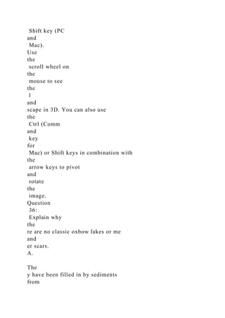 Shift key (PC
and
Mac).
Use
the
scroll wheel on
the
mouse to see
the
l
and
scape in 3D. You can also use
the
Ctrl (Comm
and
key
for
Mac) or Shift keys in combination with
the
arrow keys to pivot
and
rotate
the
image.
Question
36:
Explain why
the
re are no classic oxbow lakes or me
and
er scars.
A.
The
y have been filled in by sediments
from
 