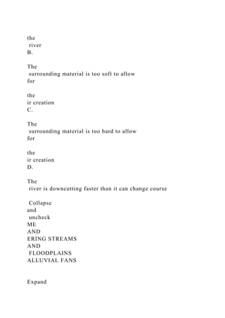 the
river
B.
The
surrounding material is too soft to allow
for
the
ir creation
C.
The
surrounding material is too hard to allow
for
the
ir creation
D.
The
river is downcutting faster than it can change course
Collapse
and
uncheck
ME
AND
ERING STREAMS
AND
FLOODPLAINS
ALLUVIAL FANS
Expand
 