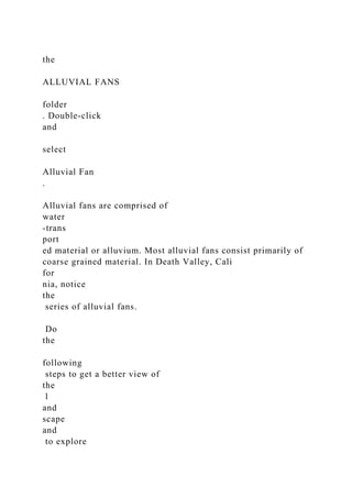the
ALLUVIAL FANS
folder
. Double-click
and
select
Alluvial Fan
.
Alluvial fans are comprised of
water
-trans
port
ed material or alluvium. Most alluvial fans consist primarily of
coarse grained material. In Death Valley, Cali
for
nia, notice
the
series of alluvial fans.
Do
the
following
steps to get a better view of
the
l
and
scape
and
to explore
 