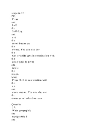 scape in 3D:
PC:
Press
and
hold
the
Shift key
and
use
the
scroll button on
the
mouse. You can also use
the
Ctrl or Shift keys in combination with
the
arrow keys to pivot
and
rotate
the
image.
Mac:
Press Shift in combination with
the
up
and
down arrows. You can also use
the
mouse scroll wheel to zoom.
Question
37:
What geographic
and
topographic l
and
 