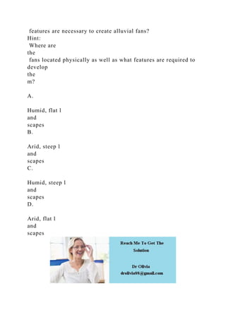 features are necessary to create alluvial fans?
Hint:
Where are
the
fans located physically as well as what features are required to
develop
the
m?
A.
Humid, flat l
and
scapes
B.
Arid, steep l
and
scapes
C.
Humid, steep l
and
scapes
D.
Arid, flat l
and
scapes
 