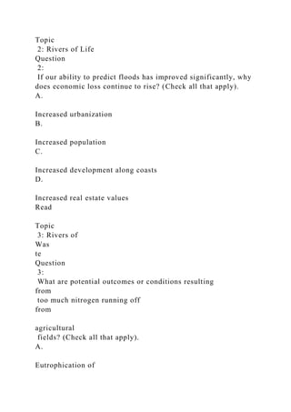 Topic
2: Rivers of Life
Question
2:
If our ability to predict floods has improved significantly, why
does economic loss continue to rise? (Check all that apply).
A.
Increased urbanization
B.
Increased population
C.
Increased development along coasts
D.
Increased real estate values
Read
Topic
3: Rivers of
Was
te
Question
3:
What are potential outcomes or conditions resulting
from
too much nitrogen running off
from
agricultural
fields? (Check all that apply).
A.
Eutrophication of
 