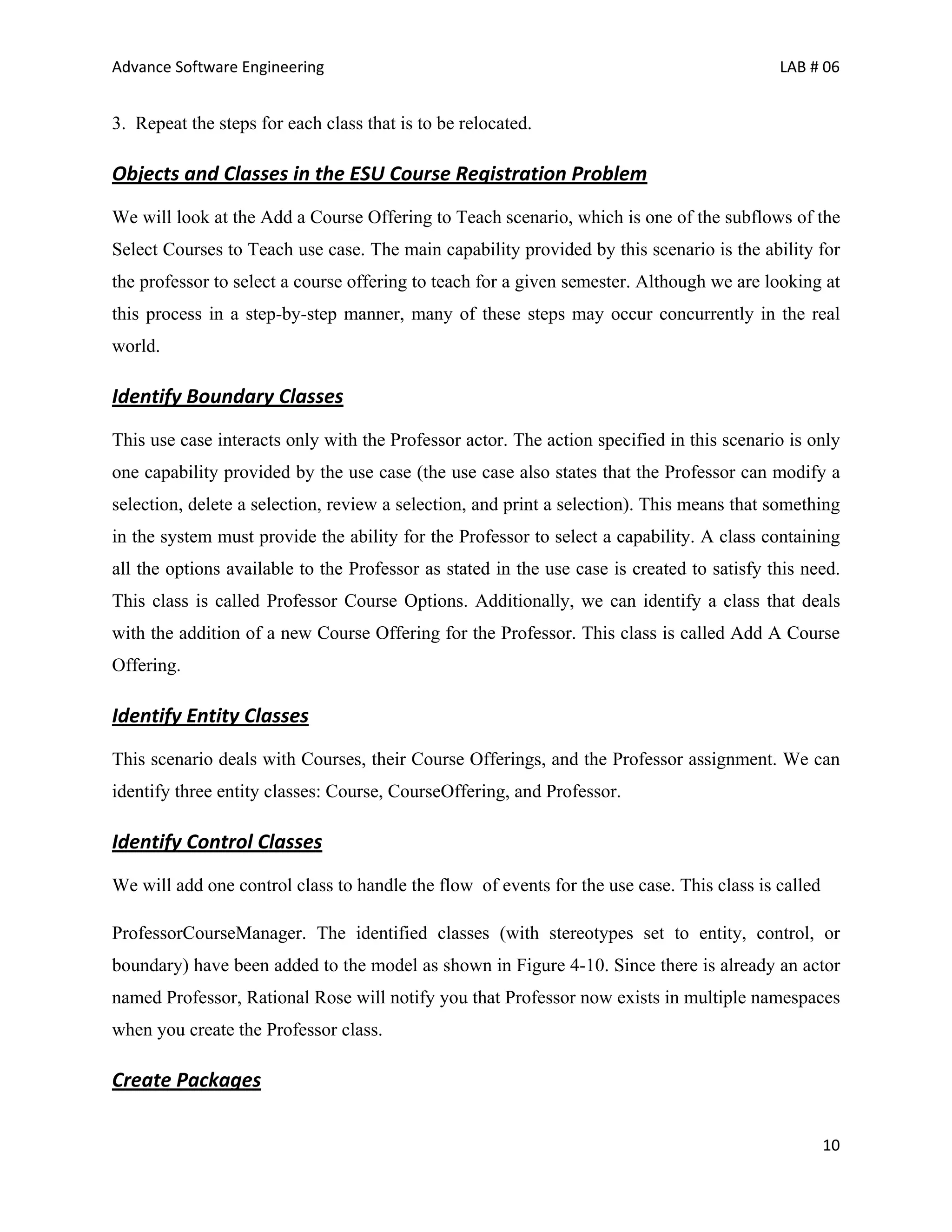 Advance Software Engineering                                                                LAB # 06


3. Repeat the steps for each class that is to be relocated.

Objects and Classes in the ESU Course Registration Problem
We will look at the Add a Course Offering to Teach scenario, which is one of the subflows of the
Select Courses to Teach use case. The main capability provided by this scenario is the ability for
the professor to select a course offering to teach for a given semester. Although we are looking at
this process in a step-by-step manner, many of these steps may occur concurrently in the real
world.

Identify Boundary Classes
This use case interacts only with the Professor actor. The action specified in this scenario is only
one capability provided by the use case (the use case also states that the Professor can modify a
selection, delete a selection, review a selection, and print a selection). This means that something
in the system must provide the ability for the Professor to select a capability. A class containing
all the options available to the Professor as stated in the use case is created to satisfy this need.
This class is called Professor Course Options. Additionally, we can identify a class that deals
with the addition of a new Course Offering for the Professor. This class is called Add A Course
Offering.

Identify Entity Classes
This scenario deals with Courses, their Course Offerings, and the Professor assignment. We can
identify three entity classes: Course, CourseOffering, and Professor.

Identify Control Classes
We will add one control class to handle the flow of events for the use case. This class is called

ProfessorCourseManager. The identified classes (with stereotypes set to entity, control, or
boundary) have been added to the model as shown in Figure 4-10. Since there is already an actor
named Professor, Rational Rose will notify you that Professor now exists in multiple namespaces
when you create the Professor class.

Create Packages

                                                                                                    10
 