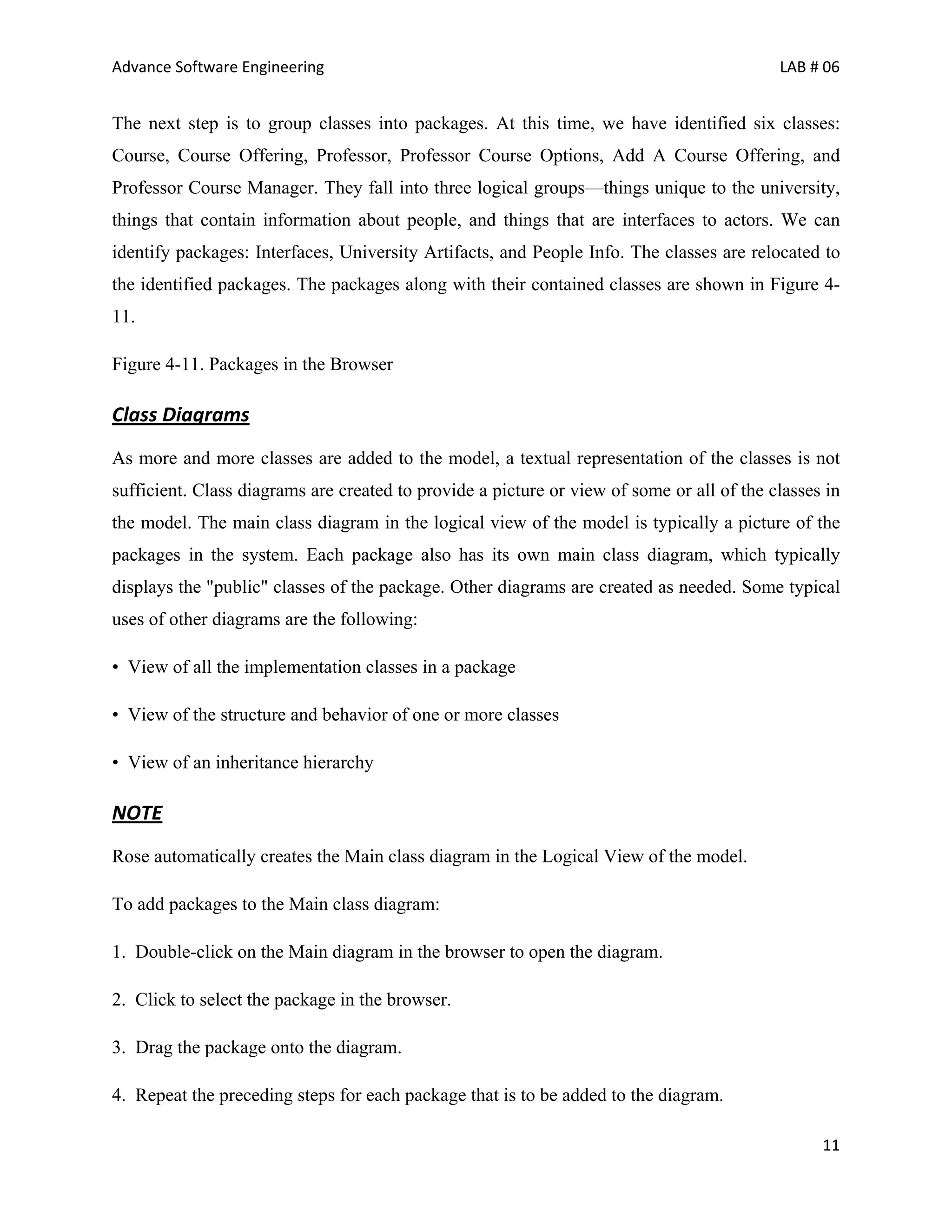 Advance Software Engineering                                                               LAB # 06


The next step is to group classes into packages. At this time, we have identified six classes:
Course, Course Offering, Professor, Professor Course Options, Add A Course Offering, and
Professor Course Manager. They fall into three logical groups—things unique to the university,
things that contain information about people, and things that are interfaces to actors. We can
identify packages: Interfaces, University Artifacts, and People Info. The classes are relocated to
the identified packages. The packages along with their contained classes are shown in Figure 4-
11.

Figure 4-11. Packages in the Browser

Class Diagrams
As more and more classes are added to the model, a textual representation of the classes is not
sufficient. Class diagrams are created to provide a picture or view of some or all of the classes in
the model. The main class diagram in the logical view of the model is typically a picture of the
packages in the system. Each package also has its own main class diagram, which typically
displays the "public" classes of the package. Other diagrams are created as needed. Some typical
uses of other diagrams are the following:

• View of all the implementation classes in a package

• View of the structure and behavior of one or more classes

• View of an inheritance hierarchy

NOTE
Rose automatically creates the Main class diagram in the Logical View of the model.

To add packages to the Main class diagram:

1. Double-click on the Main diagram in the browser to open the diagram.

2. Click to select the package in the browser.

3. Drag the package onto the diagram.

4. Repeat the preceding steps for each package that is to be added to the diagram.

                                                                                                 11
 