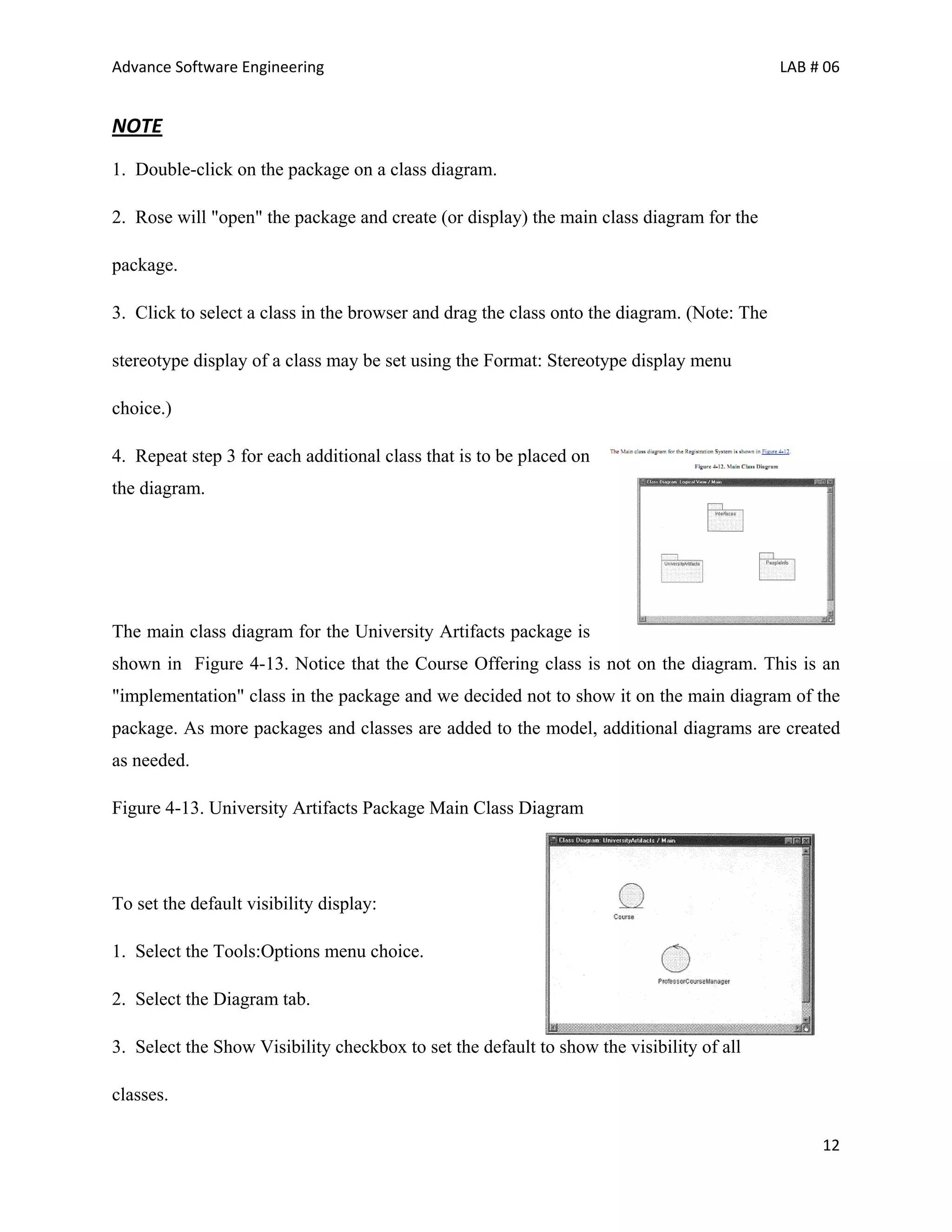 Advance Software Engineering                                                                LAB # 06


NOTE
1. Double-click on the package on a class diagram.

2. Rose will "open" the package and create (or display) the main class diagram for the

package.

3. Click to select a class in the browser and drag the class onto the diagram. (Note: The

stereotype display of a class may be set using the Format: Stereotype display menu

choice.)

4. Repeat step 3 for each additional class that is to be placed on
the diagram.




The main class diagram for the University Artifacts package is
shown in Figure 4-13. Notice that the Course Offering class is not on the diagram. This is an
"implementation" class in the package and we decided not to show it on the main diagram of the
package. As more packages and classes are added to the model, additional diagrams are created
as needed.

Figure 4-13. University Artifacts Package Main Class Diagram




To set the default visibility display:

1. Select the Tools:Options menu choice.

2. Select the Diagram tab.

3. Select the Show Visibility checkbox to set the default to show the visibility of all

classes.

                                                                                                 12
 