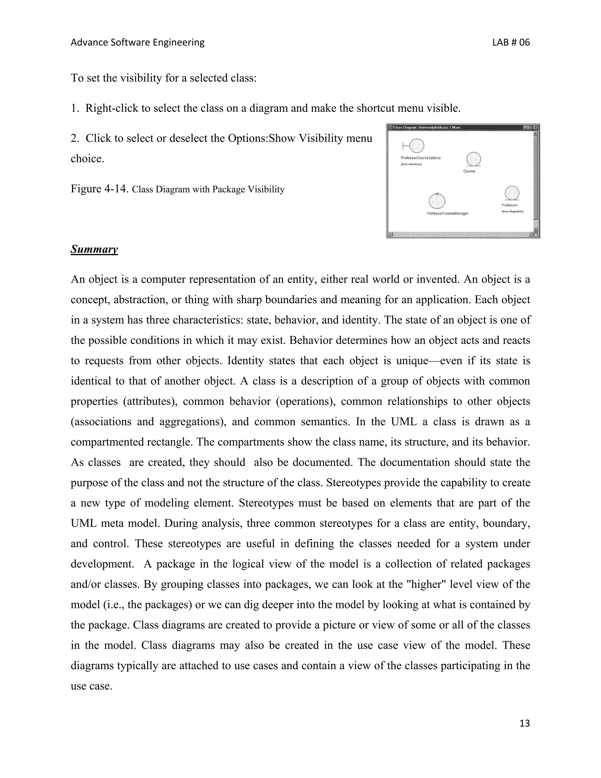 Advance Software Engineering                                                                 LAB # 06


To set the visibility for a selected class:

1. Right-click to select the class on a diagram and make the shortcut menu visible.

2. Click to select or deselect the Options:Show Visibility menu
choice.

Figure 4-14. Class Diagram with Package Visibility




Summary

An object is a computer representation of an entity, either real world or invented. An object is a
concept, abstraction, or thing with sharp boundaries and meaning for an application. Each object
in a system has three characteristics: state, behavior, and identity. The state of an object is one of
the possible conditions in which it may exist. Behavior determines how an object acts and reacts
to requests from other objects. Identity states that each object is unique—even if its state is
identical to that of another object. A class is a description of a group of objects with common
properties (attributes), common behavior (operations), common relationships to other objects
(associations and aggregations), and common semantics. In the UML a class is drawn as a
compartmented rectangle. The compartments show the class name, its structure, and its behavior.
As classes are created, they should also be documented. The documentation should state the
purpose of the class and not the structure of the class. Stereotypes provide the capability to create
a new type of modeling element. Stereotypes must be based on elements that are part of the
UML meta model. During analysis, three common stereotypes for a class are entity, boundary,
and control. These stereotypes are useful in defining the classes needed for a system under
development. A package in the logical view of the model is a collection of related packages
and/or classes. By grouping classes into packages, we can look at the "higher" level view of the
model (i.e., the packages) or we can dig deeper into the model by looking at what is contained by
the package. Class diagrams are created to provide a picture or view of some or all of the classes
in the model. Class diagrams may also be created in the use case view of the model. These
diagrams typically are attached to use cases and contain a view of the classes participating in the
use case.


                                                                                                   13
 