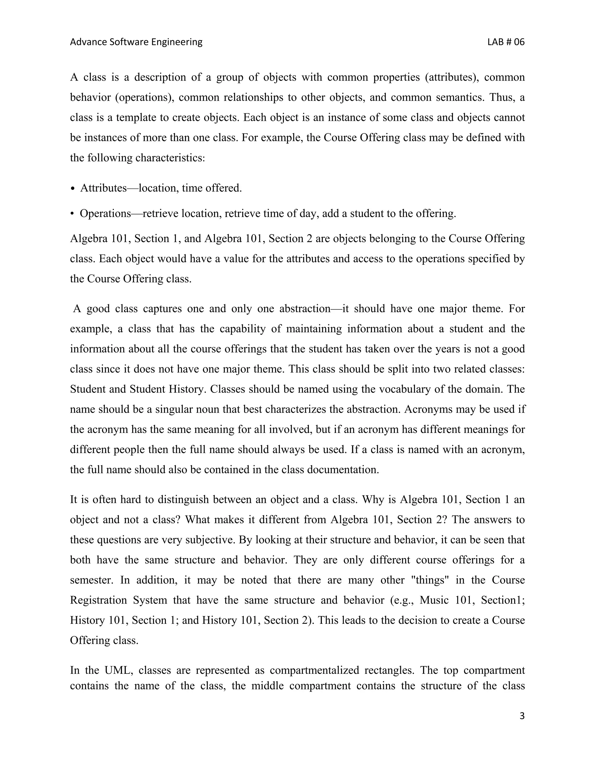 Advance Software Engineering                                                               LAB # 06


A class is a description of a group of objects with common properties (attributes), common
behavior (operations), common relationships to other objects, and common semantics. Thus, a
class is a template to create objects. Each object is an instance of some class and objects cannot
be instances of more than one class. For example, the Course Offering class may be defined with
the following characteristics:

• Attributes—location, time offered.

• Operations—retrieve location, retrieve time of day, add a student to the offering.

Algebra 101, Section 1, and Algebra 101, Section 2 are objects belonging to the Course Offering
class. Each object would have a value for the attributes and access to the operations specified by
the Course Offering class.

A good class captures one and only one abstraction—it should have one major theme. For
example, a class that has the capability of maintaining information about a student and the
information about all the course offerings that the student has taken over the years is not a good
class since it does not have one major theme. This class should be split into two related classes:
Student and Student History. Classes should be named using the vocabulary of the domain. The
name should be a singular noun that best characterizes the abstraction. Acronyms may be used if
the acronym has the same meaning for all involved, but if an acronym has different meanings for
different people then the full name should always be used. If a class is named with an acronym,
the full name should also be contained in the class documentation.

It is often hard to distinguish between an object and a class. Why is Algebra 101, Section 1 an
object and not a class? What makes it different from Algebra 101, Section 2? The answers to
these questions are very subjective. By looking at their structure and behavior, it can be seen that
both have the same structure and behavior. They are only different course offerings for a
semester. In addition, it may be noted that there are many other "things" in the Course
Registration System that have the same structure and behavior (e.g., Music 101, Section1;
History 101, Section 1; and History 101, Section 2). This leads to the decision to create a Course
Offering class.

In the UML, classes are represented as compartmentalized rectangles. The top compartment
contains the name of the class, the middle compartment contains the structure of the class

                                                                                                  3
 