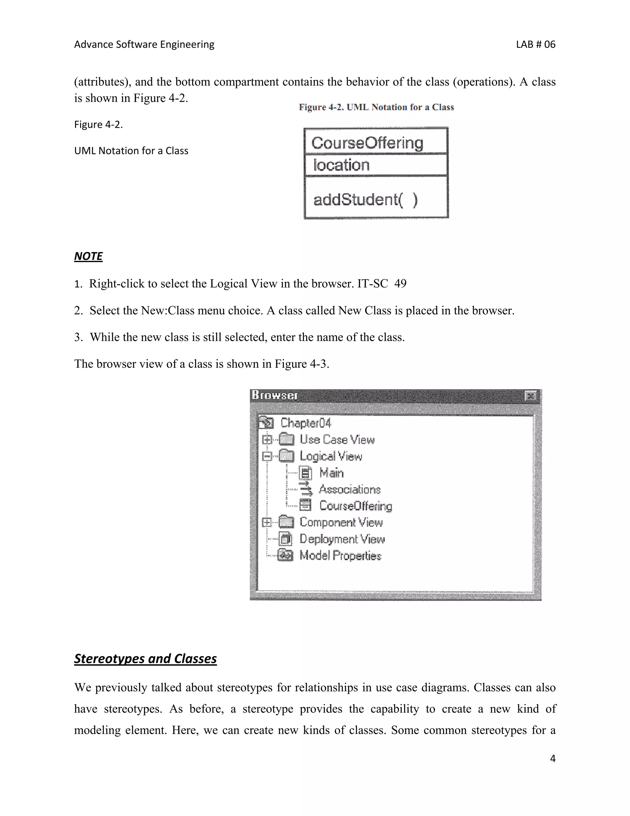 Advance Software Engineering                                                              LAB # 06


(attributes), and the bottom compartment contains the behavior of the class (operations). A class
is shown in Figure 4-2.

Figure 4‐2.

UML Notation for a Class




NOTE

1. Right-click to select the Logical View in the browser. IT-SC 49

2. Select the New:Class menu choice. A class called New Class is placed in the browser.

3. While the new class is still selected, enter the name of the class.

The browser view of a class is shown in Figure 4-3.




Stereotypes and Classes
We previously talked about stereotypes for relationships in use case diagrams. Classes can also
have stereotypes. As before, a stereotype provides the capability to create a new kind of
modeling element. Here, we can create new kinds of classes. Some common stereotypes for a

                                                                                                4
 