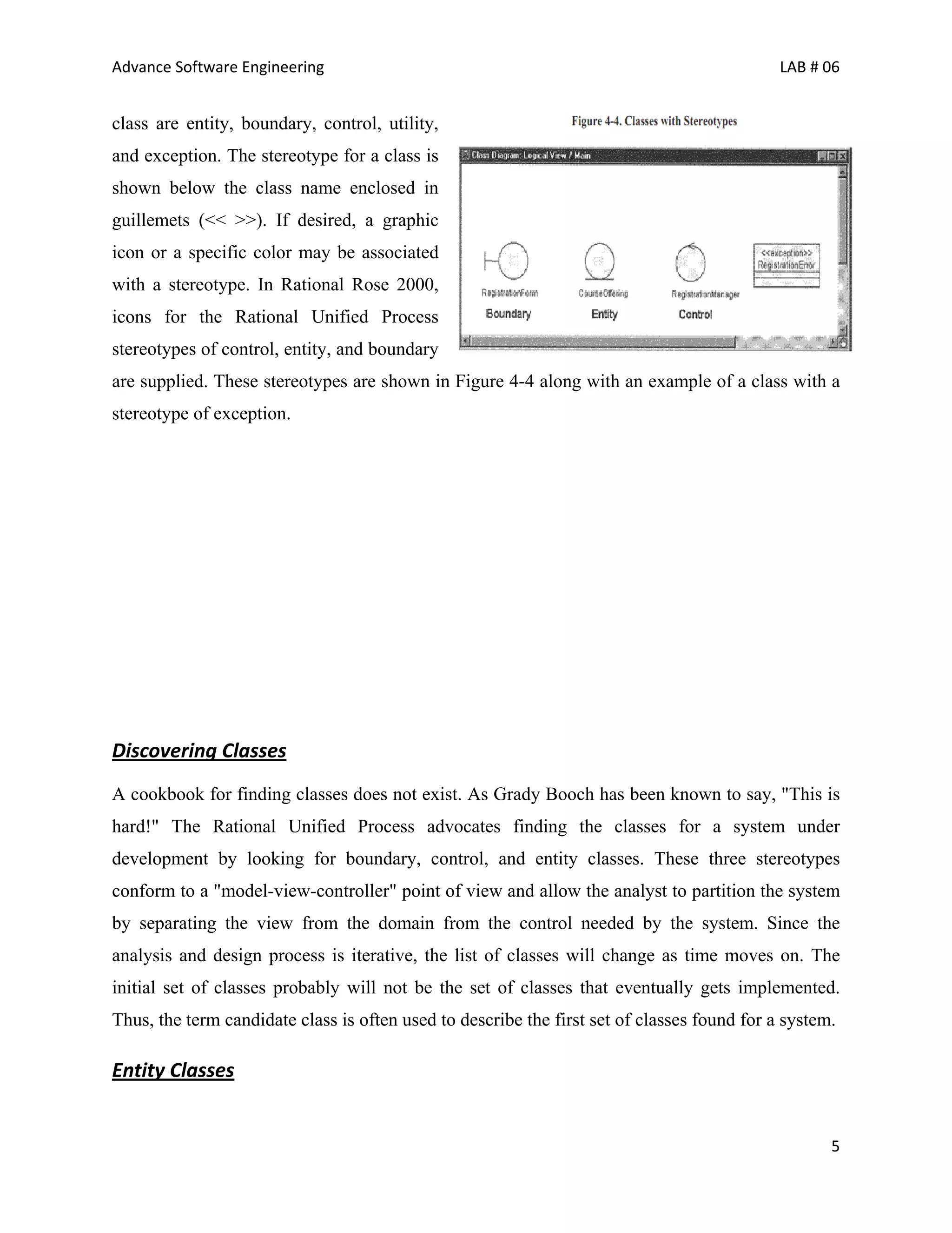 Advance Software Engineering                                                                 LAB # 06


class are entity, boundary, control, utility,
and exception. The stereotype for a class is
shown below the class name enclosed in
guillemets (<< >>). If desired, a graphic
icon or a specific color may be associated
with a stereotype. In Rational Rose 2000,
icons for the Rational Unified Process
stereotypes of control, entity, and boundary
are supplied. These stereotypes are shown in Figure 4-4 along with an example of a class with a
stereotype of exception.




Discovering Classes
A cookbook for finding classes does not exist. As Grady Booch has been known to say, "This is
hard!" The Rational Unified Process advocates finding the classes for a system under
development by looking for boundary, control, and entity classes. These three stereotypes
conform to a "model-view-controller" point of view and allow the analyst to partition the system
by separating the view from the domain from the control needed by the system. Since the
analysis and design process is iterative, the list of classes will change as time moves on. The
initial set of classes probably will not be the set of classes that eventually gets implemented.
Thus, the term candidate class is often used to describe the first set of classes found for a system.

Entity Classes


                                                                                                    5
 