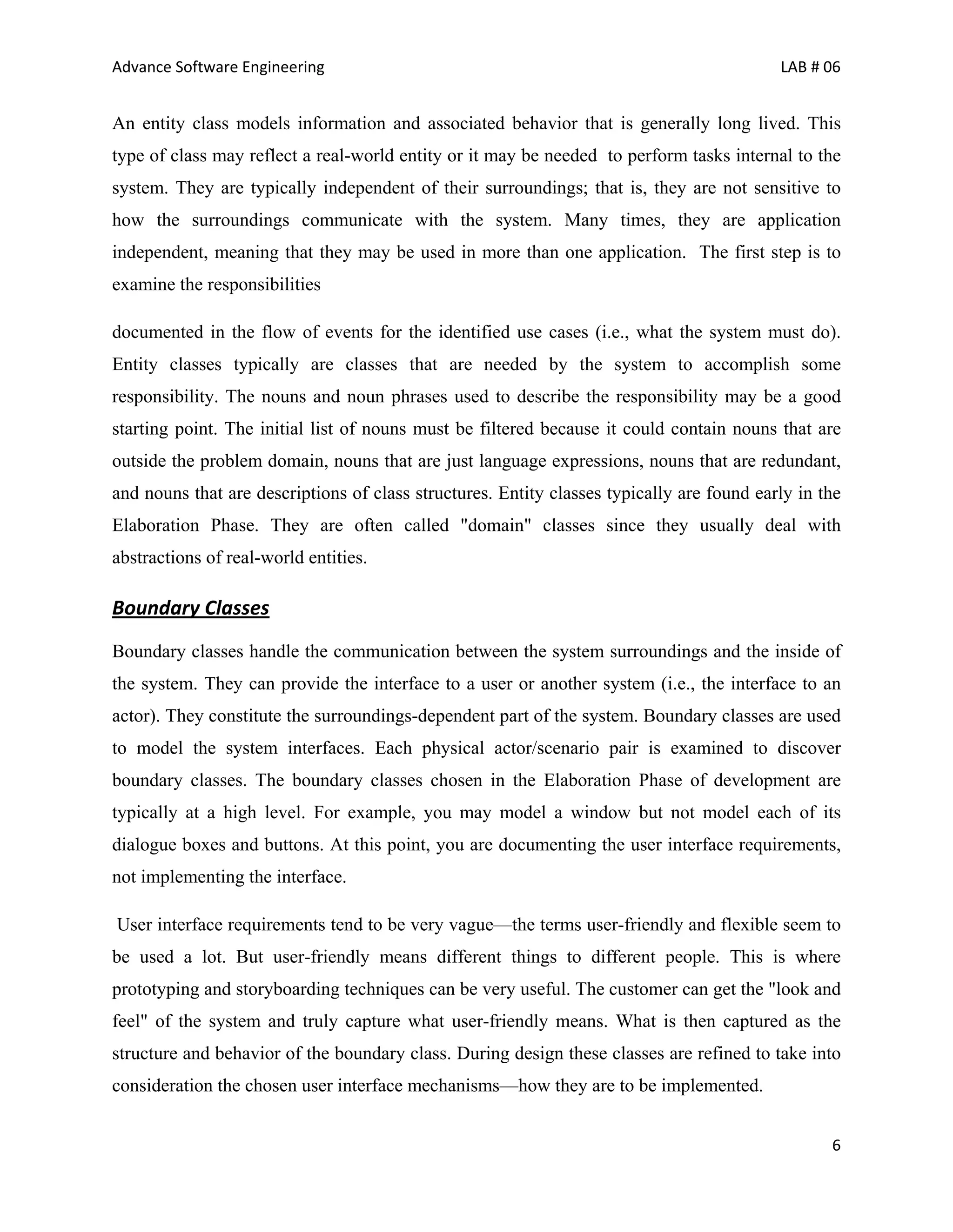 Advance Software Engineering                                                               LAB # 06


An entity class models information and associated behavior that is generally long lived. This
type of class may reflect a real-world entity or it may be needed to perform tasks internal to the
system. They are typically independent of their surroundings; that is, they are not sensitive to
how the surroundings communicate with the system. Many times, they are application
independent, meaning that they may be used in more than one application. The first step is to
examine the responsibilities

documented in the flow of events for the identified use cases (i.e., what the system must do).
Entity classes typically are classes that are needed by the system to accomplish some
responsibility. The nouns and noun phrases used to describe the responsibility may be a good
starting point. The initial list of nouns must be filtered because it could contain nouns that are
outside the problem domain, nouns that are just language expressions, nouns that are redundant,
and nouns that are descriptions of class structures. Entity classes typically are found early in the
Elaboration Phase. They are often called "domain" classes since they usually deal with
abstractions of real-world entities.

Boundary Classes
Boundary classes handle the communication between the system surroundings and the inside of
the system. They can provide the interface to a user or another system (i.e., the interface to an
actor). They constitute the surroundings-dependent part of the system. Boundary classes are used
to model the system interfaces. Each physical actor/scenario pair is examined to discover
boundary classes. The boundary classes chosen in the Elaboration Phase of development are
typically at a high level. For example, you may model a window but not model each of its
dialogue boxes and buttons. At this point, you are documenting the user interface requirements,
not implementing the interface.

User interface requirements tend to be very vague—the terms user-friendly and flexible seem to
be used a lot. But user-friendly means different things to different people. This is where
prototyping and storyboarding techniques can be very useful. The customer can get the "look and
feel" of the system and truly capture what user-friendly means. What is then captured as the
structure and behavior of the boundary class. During design these classes are refined to take into
consideration the chosen user interface mechanisms—how they are to be implemented.


                                                                                                  6
 