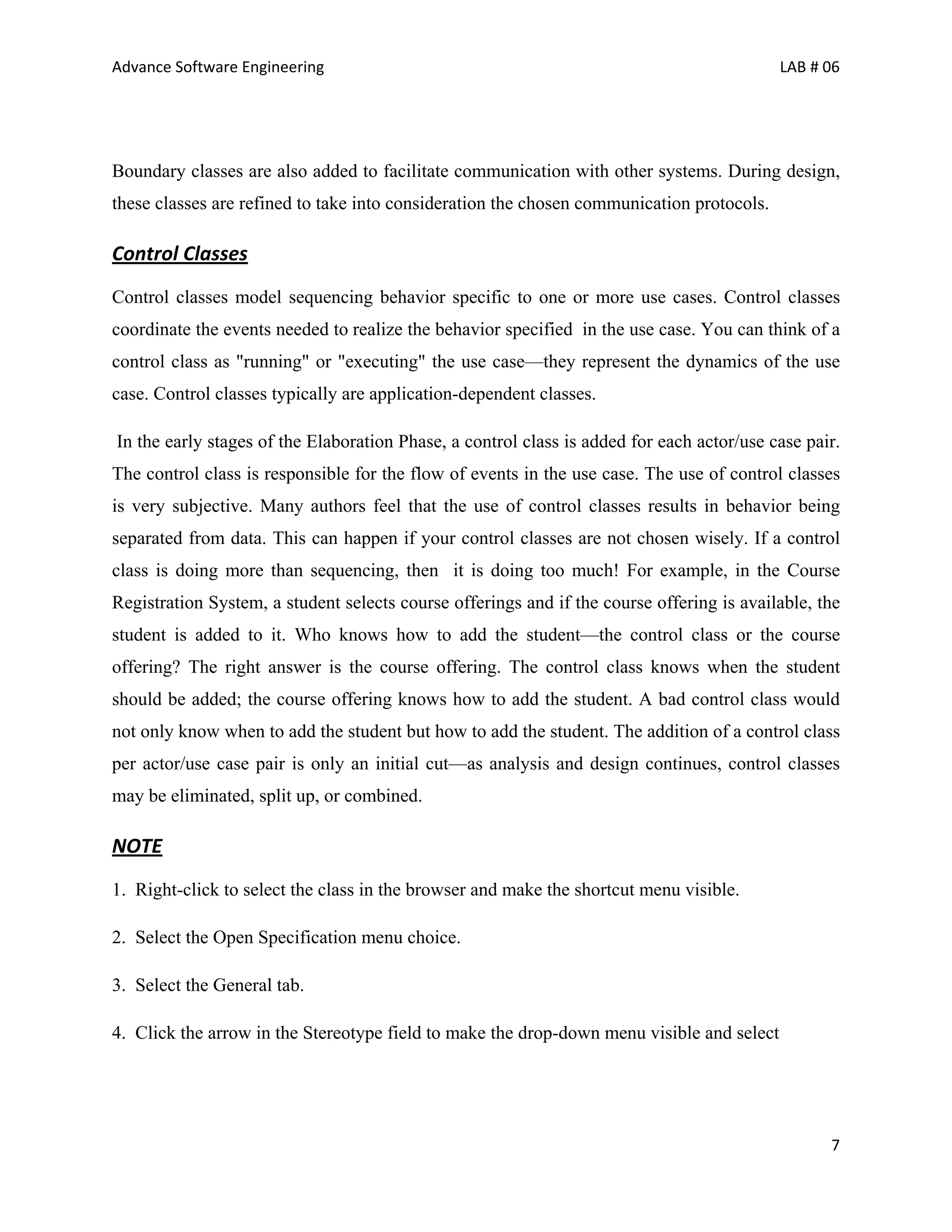 Advance Software Engineering                                                               LAB # 06




Boundary classes are also added to facilitate communication with other systems. During design,
these classes are refined to take into consideration the chosen communication protocols.

Control Classes
Control classes model sequencing behavior specific to one or more use cases. Control classes
coordinate the events needed to realize the behavior specified in the use case. You can think of a
control class as "running" or "executing" the use case—they represent the dynamics of the use
case. Control classes typically are application-dependent classes.

In the early stages of the Elaboration Phase, a control class is added for each actor/use case pair.
The control class is responsible for the flow of events in the use case. The use of control classes
is very subjective. Many authors feel that the use of control classes results in behavior being
separated from data. This can happen if your control classes are not chosen wisely. If a control
class is doing more than sequencing, then it is doing too much! For example, in the Course
Registration System, a student selects course offerings and if the course offering is available, the
student is added to it. Who knows how to add the student—the control class or the course
offering? The right answer is the course offering. The control class knows when the student
should be added; the course offering knows how to add the student. A bad control class would
not only know when to add the student but how to add the student. The addition of a control class
per actor/use case pair is only an initial cut—as analysis and design continues, control classes
may be eliminated, split up, or combined.

NOTE
1. Right-click to select the class in the browser and make the shortcut menu visible.

2. Select the Open Specification menu choice.

3. Select the General tab.

4. Click the arrow in the Stereotype field to make the drop-down menu visible and select




                                                                                                  7
 