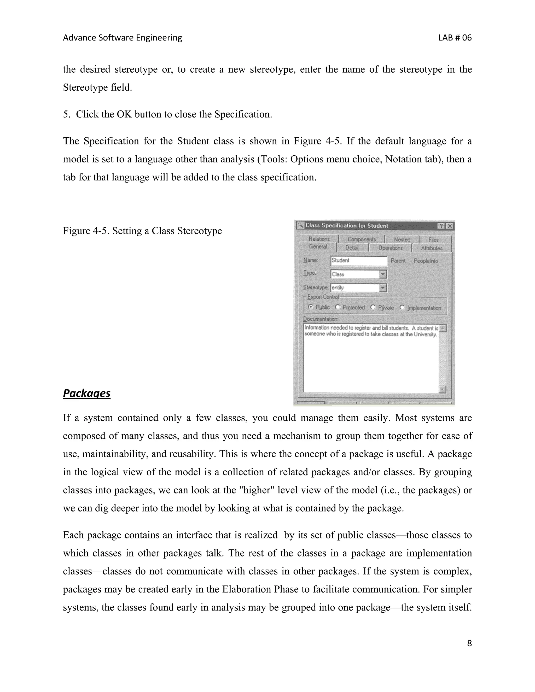 Advance Software Engineering                                                             LAB # 06


the desired stereotype or, to create a new stereotype, enter the name of the stereotype in the
Stereotype field.

5. Click the OK button to close the Specification.

The Specification for the Student class is shown in Figure 4-5. If the default language for a
model is set to a language other than analysis (Tools: Options menu choice, Notation tab), then a
tab for that language will be added to the class specification.




Figure 4-5. Setting a Class Stereotype




Packages
If a system contained only a few classes, you could manage them easily. Most systems are
composed of many classes, and thus you need a mechanism to group them together for ease of
use, maintainability, and reusability. This is where the concept of a package is useful. A package
in the logical view of the model is a collection of related packages and/or classes. By grouping
classes into packages, we can look at the "higher" level view of the model (i.e., the packages) or
we can dig deeper into the model by looking at what is contained by the package.

Each package contains an interface that is realized by its set of public classes—those classes to
which classes in other packages talk. The rest of the classes in a package are implementation
classes—classes do not communicate with classes in other packages. If the system is complex,
packages may be created early in the Elaboration Phase to facilitate communication. For simpler
systems, the classes found early in analysis may be grouped into one package—the system itself.


                                                                                                8
 