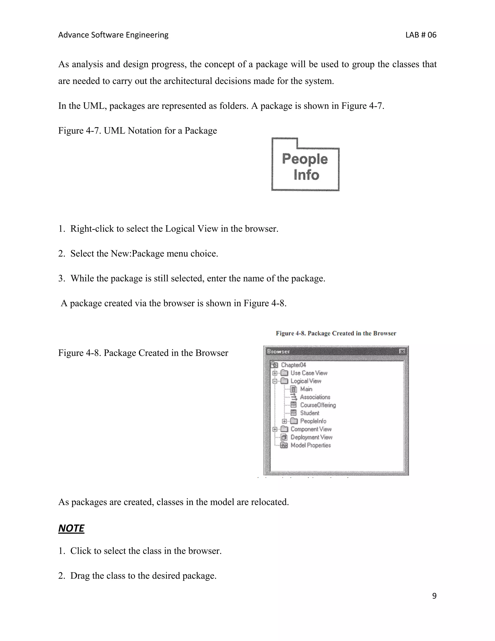Advance Software Engineering                                                            LAB # 06


As analysis and design progress, the concept of a package will be used to group the classes that
are needed to carry out the architectural decisions made for the system.

In the UML, packages are represented as folders. A package is shown in Figure 4-7.

Figure 4-7. UML Notation for a Package




1. Right-click to select the Logical View in the browser.

2. Select the New:Package menu choice.

3. While the package is still selected, enter the name of the package.

A package created via the browser is shown in Figure 4-8.




Figure 4-8. Package Created in the Browser




As packages are created, classes in the model are relocated.

NOTE
1. Click to select the class in the browser.

2. Drag the class to the desired package.

                                                                                              9
 