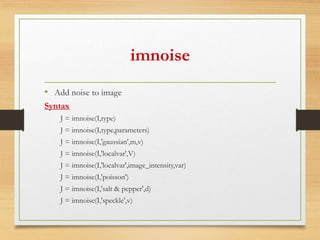 imnoise
• Add noise to image
Syntax
J = imnoise(I,type)
J = imnoise(I,type,parameters)
J = imnoise(I,'gaussian',m,v)
J = imnoise(I,'localvar',V)
J = imnoise(I,'localvar',image_intensity,var)
J = imnoise(I,'poisson')
J = imnoise(I,'salt & pepper',d)
J = imnoise(I,'speckle',v)
 