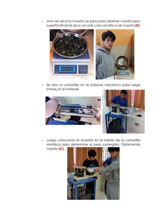 - Una vez seca la muestra se pesa para obtener nuestro peso
superficialmente seco, en este caso vendría a ser nuestro (B).
- Se tara la canastilla en la balanza mecánica para luego
introducir el material.
- Luego colocamos la muestra en el interior de la canastilla
metálica para determinar el peso sumergido. Obteniendo
nuestro (C).
 