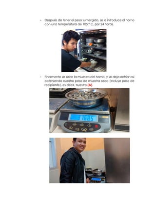 - Después de tener el peso sumergido, se le introduce al horno
con una temperatura de 105 º C, por 24 horas.
- Finalmente se saca la muestra del horno, y se deja enfriar asi
obteniendo nuestro peso de muestra seca (incluye peso de
recipiente), es decir, nuestro (A).
 