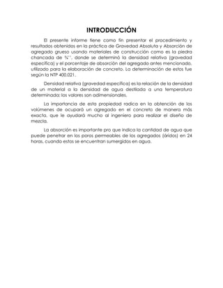 INTRODUCCIÓN
El presente informe tiene como fin presentar el procedimiento y
resultados obtenidos en la práctica de Gravedad Absoluta y Absorción de
agregado grueso usando materiales de construcción como es la piedra
chancada de ¾’’, donde se determinó la densidad relativa (gravedad
específica) y el porcentaje de absorción del agregado antes mencionado,
utilizado para la elaboración de concreto. La determinación de estos fue
según la NTP 400.021.
Densidad relativa (gravedad específica) es la relación de la densidad
de un material a la densidad de agua destilada a una temperatura
determinada; los valores son adimensionales.
La importancia de esta propiedad radica en la obtención de los
volúmenes de ocupará un agregado en el concreto de manera más
exacta, que le ayudará mucho al ingeniero para realizar el diseño de
mezcla.
La absorción es importante pro que indica la cantidad de agua que
puede penetrar en los poros permeables de los agregados (áridos) en 24
horas, cuando estos se encuentran sumergidos en agua.
 