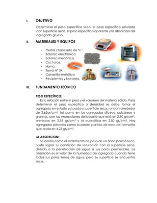 I. OBJETIVO
Determinar el peso específico seco, el peso específico saturado
con superficie seca, el peso específico aparente y la absorción del
agregado grueso.
II. MATERIALES Y EQUIPOS
- Piedra chancada de ¾’’.
- Balanza electrónica.
- Balanza mecánica.
- Cucharas.
- Horno.
- Tamiz N° 04.
- Canastilla metálica.
- Recipientes y bandeja.
III. FUNDAMENTO TEÓRICO
PESO ESPECÍFICO:
Es la relación entre el peso y el volumen del material sólido. Para
determinar el peso específico o densidad se debe tomar el
agregado en estado saturado y superficie seca, rondan alrededor
de 2,65gr/cm3, tal como en los agregados silíceos, calcáreos y
granitos, con las excepciones del basalto que está en 2,90 gr/cm3,
areniscas en 2,55 gr/cm3 y la cuarcítica en 2,50 gr/cm3. Hay
agregados pesados como la piedra partida de roca de hematita
que anda en 4,25 gr/cm3.
LA ABSORCION:
Se define como el incremento de peso de un árido poroso seco,
hasta lograr su condición de saturación con la superficie seca,
debido a la penetración de agua a sus poros permeables. La
absorción es el valor de la humedad del agregado cuando tiene
todos sus poros llenos de agua, pero su superficie se encuentra
seca.
 