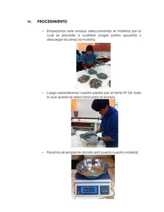 IV. PROCEDIMIENTO
- Empezamos este ensayo seleccionando el material por lo
cual se procede a cuartear (coger partes opuestas y
descargar las otras) la muestra.
- Luego zarandeamos nuestra piedra por el tamiz N° 04, todo
lo que queda se selecciona para el ensayo.
- Pesamos el recipiente donde será puesta nuestro material.
 