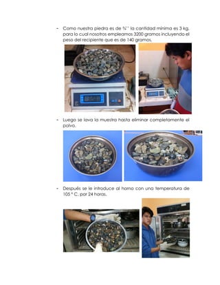 - Como nuestra piedra es de ¾’’ la cantidad mínima es 3 kg,
para lo cual nosotros empleamos 3200 gramos incluyendo el
peso del recipiente que es de 140 gramos.
- Luego se lava la muestra hasta eliminar completamente el
polvo.
- Después se le introduce al horno con una temperatura de
105 º C, por 24 horas.
 