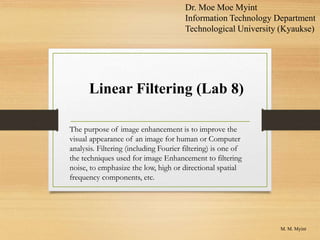 Linear Filtering (Lab 8)
M. M. Myint
Dr. Moe Moe Myint
Information Technology Department
Technological University (Kyaukse)
The purpose of image enhancement is to improve the
visual appearance of an image for human or Computer
analysis. Filtering (including Fourier filtering) is one of
the techniques used for image Enhancement to filtering
noise, to emphasize the low, high or directional spatial
frequency components, etc.
 