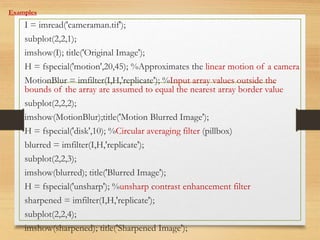 Examples
I = imread('cameraman.tif');
subplot(2,2,1);
imshow(I); title('Original Image');
H = fspecial('motion',20,45); %Approximates the linear motion of a camera
MotionBlur = imfilter(I,H,'replicate'); %Input array values outside the
bounds of the array are assumed to equal the nearest array border value
subplot(2,2,2);
imshow(MotionBlur);title('Motion Blurred Image');
H = fspecial('disk',10); %Circular averaging filter (pillbox)
blurred = imfilter(I,H,'replicate');
subplot(2,2,3);
imshow(blurred); title('Blurred Image');
H = fspecial('unsharp'); %unsharp contrast enhancement filter
sharpened = imfilter(I,H,'replicate');
subplot(2,2,4);
imshow(sharpened); title('Sharpened Image');
 