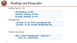 Headings and Paragraphs
• Heading Tags (h1 – h6)
• Paragraph Tags
• Sections: div and span
<p>This is my first paragraph</p>
<p>This is my second paragraph</p>
<h1>Heading 1</h1>
<h2>Sub heading 2</h2>
<h3>Sub heading 3</h3>
<div style="background: skyblue;">
This is a div</div>
6/26/2024 17
 