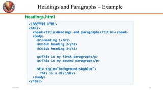 Headings and Paragraphs – Example
<!DOCTYPE HTML>
<html>
<head><title>Headings and paragraphs</title></head>
<body>
<h1>Heading 1</h1>
<h2>Sub heading 2</h2>
<h3>Sub heading 3</h3>
<p>This is my first paragraph</p>
<p>This is my second paragraph</p>
<div style="background:skyblue">
This is a div</div>
</body>
</html>
headings.html
6/26/2024 18
 