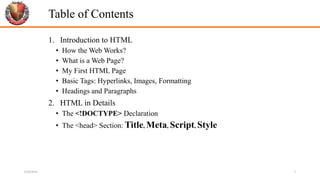 Table of Contents
1. Introduction to HTML
• How the Web Works?
• What is a Web Page?
• My First HTML Page
• Basic Tags: Hyperlinks, Images, Formatting
• Headings and Paragraphs
2. HTML in Details
• The <!DOCTYPE> Declaration
• The <head> Section: Title, Meta, Script, Style
6/26/2024 2
 