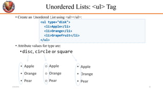 Unordered Lists: <ul> Tag
• Create an Unordered List using <ul></ul>:
• Attribute values for type are:
•disc, circle or square
• Apple
• Orange
• Pear
o Apple
o Orange
o Pear
 Apple
 Orange
 Pear
<ul type="disk">
<li>Apple</li>
<li>Orange</li>
<li>Grapefruit</li>
</ul>
6/26/2024 26
 