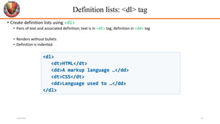 Definition lists: <dl> tag
• Create definition lists using <dl>
• Pairs of text and associated definition; text is in <dt> tag, definition in <dd> tag
• Renders without bullets
• Definition is indented
<dl>
<dt>HTML</dt>
<dd>A markup language …</dd>
<dt>CSS</dt>
<dd>Language used to …</dd>
</dl>
6/26/2024 27
 