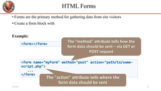 HTML Forms
• Forms are the primary method for gathering data from site visitors
• Create a form block with
Example:
<form></form>
<form name="myForm" method="post" action="path/to/some-
script.php">
...
</form>
The "action" attribute tells where the
form data should be sent
The “method" attribute tells how the
form data should be sent – via GET or
POST request
6/26/2024 38
 
