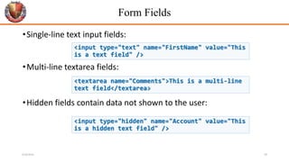 Form Fields
•Single-line text input fields:
•Multi-line textarea fields:
•Hidden fields contain data not shown to the user:
<input type="text" name="FirstName" value="This
is a text field" />
<textarea name="Comments">This is a multi-line
text field</textarea>
<input type="hidden" name="Account" value="This
is a hidden text field" />
6/26/2024 39
 