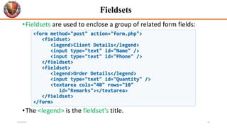 Fieldsets
•Fieldsets are used to enclose a group of related form fields:
•The <legend> is the fieldset's title.
<form method="post" action="form.php">
<fieldset>
<legend>Client Details</legend>
<input type="text" id="Name" />
<input type="text" id="Phone" />
</fieldset>
<fieldset>
<legend>Order Details</legend>
<input type="text" id="Quantity" />
<textarea cols="40" rows="10"
id="Remarks"></textarea>
</fieldset>
</form>
6/26/2024 40
 