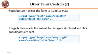 Other Form Controls (2)
•Reset button – brings the form to its initial state
•Image button – acts like submit but image is displayed and click
coordinates are sent
43
<input type="reset" name="resetBtn"
value="Reset the form" />
<input type="image" src="submit.gif"
name="submitBtn" alt="Submit" />
6/26/2024
 