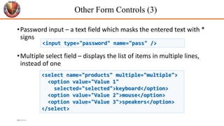 Other Form Controls (3)
•Password input – a text field which masks the entered text with *
signs
•Multiple select field – displays the list of items in multiple lines,
instead of one
44
<input type="password" name="pass" />
<select name="products" multiple="multiple">
<option value="Value 1"
selected="selected">keyboard</option>
<option value="Value 2">mouse</option>
<option value="Value 3">speakers</option>
</select>
6/26/2024
 