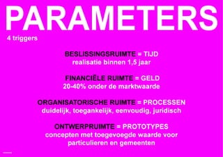 PARAMETERS
   4 triggers

                     BESLISSINGSRUIMTE = TIJD
                       realisatie binnen 1,5 jaar

                     FINANCIËLE RUIMTE = GELD
                    20-40% onder de marktwaarde

            ORGANISATORISCHE RUIMTE = PROCESSEN
             duidelijk, toegankelijk, eenvoudig, juridisch

                  ONTWERPRUIMTE = PROTOTYPES
                concepten met toegevoegde waarde voor
                      particulieren en gemeenten
HOMEMADE
 