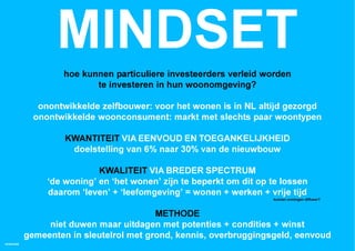 MINDSET
                   hoe kunnen particuliere investeerders verleid worden
                          te investeren in hun woonomgeving?

              onontwikkelde zelfbouwer: voor het wonen is in NL altijd gezorgd
             onontwikkelde woonconsument: markt met slechts paar woontypen

                    KWANTITEIT VIA EENVOUD EN TOEGANKELIJKHEID
                     doelstelling van 6% naar 30% van de nieuwbouw

                            KWALITEIT VIA BREDER SPECTRUM
                ‘de woning’ en ‘het wonen’ zijn te beperkt om dit op te lossen
                daarom ‘leven’ + ‘leefomgeving’ = wonen + werken + vrije tijd
                                                                     kunnen woningen diffuser?



                                         METHODE
                niet duwen maar uitdagen met potenties + condities + winst
           gemeenten in sleutelrol met grond, kennis, overbruggingsgeld, eenvoud
HOMEMADE
 